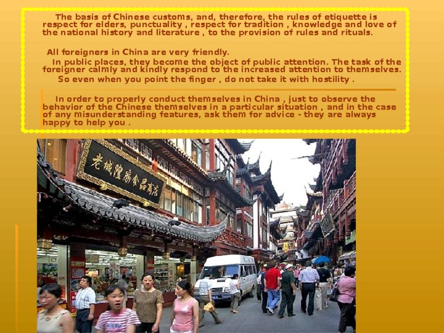  The basis of Chinese customs, and, therefore, the rules of etiquette is respect for elders, punctuality , respect for tradition , knowledge and love of the national history and literature , to the provision of rules and rituals.   All foreigners in China are very friendly.  In public places, they become the object of public attention. The task of the foreigner calmly and kindly respond to the increased attention to themselves.  So even when you point the finger , do not take it with hostility .   In order to properly conduct themselves in China , just to observe the behavior of the Chinese themselves in a particular situation , and in the case of any misunderstanding features, ask them for advice - they are always happy to help you . 