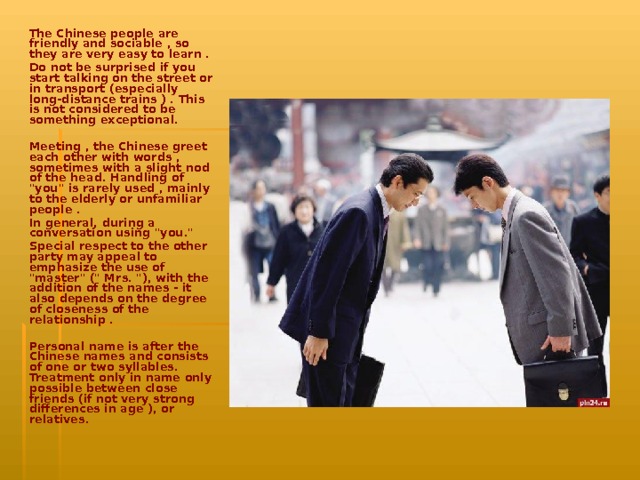 The Chinese people are friendly and sociable , so they are very easy to learn . Do not be surprised if you start talking on the street or in transport (especially long-distance trains ) . This is not considered to be something exceptional.  Meeting , the Chinese greet each other with words , sometimes with a slight nod of the head. Handling of 