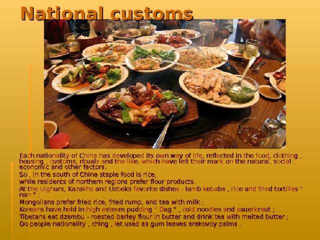 National customs   Each nationality of China has developed its own way of life, reflected in the food, clothing , housing , customs, rituals and the like, which have left their mark on the natural, social , economic and other factors. So , in the south of China staple food is rice, while residents of northern regions prefer flour products. At the Uighurs, Kazakhs and Uzbeks favorite dishes - lamb kebabs , rice and fried tortillas 