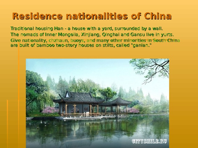 Residence nationalities of China   Traditional housing Han - a house with a yard, surrounded by a wall. The nomads of Inner Mongolia, Xinjiang, Qinghai and Gansu live in yurts. Give nationality, chzhaun, buoys, and many other minorities in South China are built of bamboo two-story houses on stilts, called 