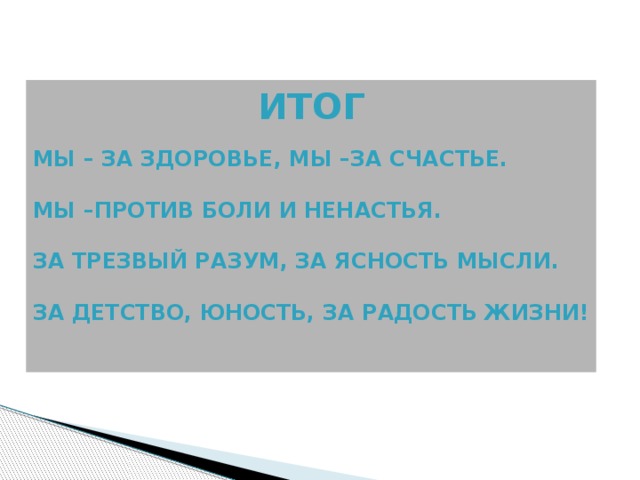ИТОГ  Мы – за здоровье, мы –за счастье.  Мы –против боли и ненастья.  За трезвый разум, за ясность мысли.  За детство, юность, за радость жизни!   