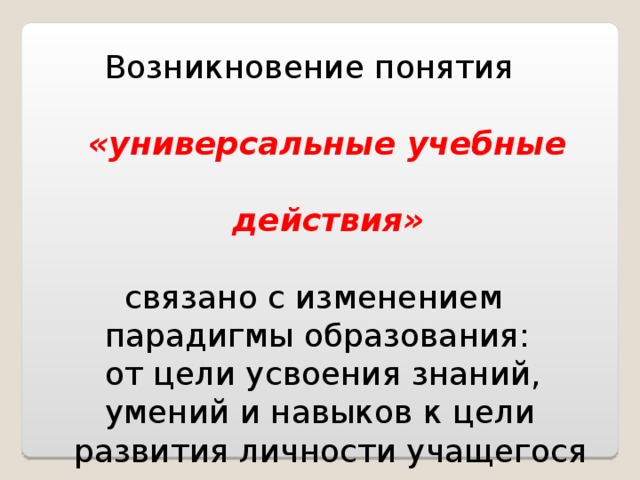  Возникновение понятия   «универсальные учебные  действия»   связано с изменением  парадигмы образования:  от цели усвоения знаний,  умений и навыков к цели  развития личности учащегося 