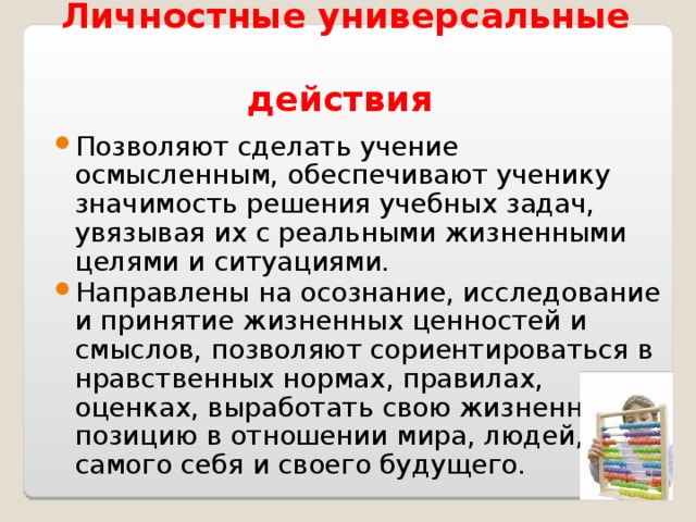     Личностные универсальные  действия Позволяют сделать учение осмысленным, обеспечивают ученику значимость решения учебных задач, увязывая их с реальными жизненными целями и ситуациями. Направлены на осознание, исследование и принятие жизненных ценностей и смыслов, позволяют сориентироваться в нравственных нормах, правилах, оценках, выработать свою жизненную позицию в отношении мира, людей, самого себя и своего будущего. 