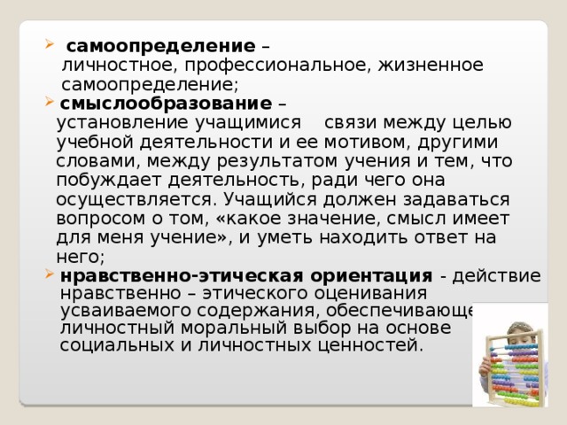   самоопределение –  личностное, профессиональное, жизненное  самоопределение; смыслообразование –  установление учащимися    связи между целью  учебной деятельности и ее мотивом, другими  словами, между результатом учения и тем, что  побуждает деятельность, ради чего она  осуществляется. Учащийся должен задаваться  вопросом о том, «какое значение, смысл имеет  для меня учение», и уметь находить ответ на  него; нравственно-этическая ориентация - действие нравственно – этического оценивания усваиваемого содержания, обеспечивающее личностный моральный выбор на основе социальных и личностных ценностей.   