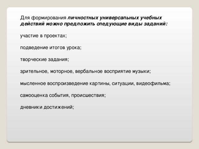 Для формирования личностных универсальных учебных действий можно предложить следующие виды заданий: участие в проектах; подведение итогов урока; творческие задания; зрительное, моторное, вербальное восприятие музыки; мысленное воспроизведение картины, ситуации, видеофильма; самооценка события, происшествия; дневники достижений; 