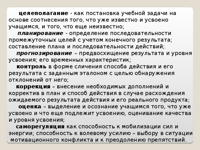    целеполагание -  как постановка учебной задачи на основе соотнесения того, что уже известно и усвоено учащимся, и того, что еще неизвестно;  планирование - определение последовательности промежуточных целей с учетом конечного результата; составление плана и последовательности действий;  прогнозирование – предвосхищение результата и уровня усвоения; его временных характеристик;  контроль в форме сличения способа действия и его результата с заданным эталоном с целью обнаружения отклонений от него;  коррекция  – внесение необходимых дополнений и корректив в план и способ действия в случае расхождения ожидаемого результата действия и его реального продукта;  оценка – выделение и осознание учащимся того, что уже усвоено и что еще подлежит усвоению, оценивание качества и уровня усвоения;  саморегуляция как способность к мобилизации сил и энергии; способность к волевому усилию – выбору в ситуации мотивационного конфликта и к преодолению препятствий. 