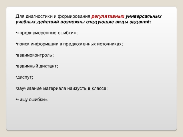 Для диагностики и формирования регулятивных универсальных учебных действий возможны следующие виды заданий: «преднамеренные ошибки»;  поиск информации в предложенных источниках;  взаимоконтроль;  взаимный диктант;  диспут;  заучивание материала наизусть в классе;  «ищу ошибки». 