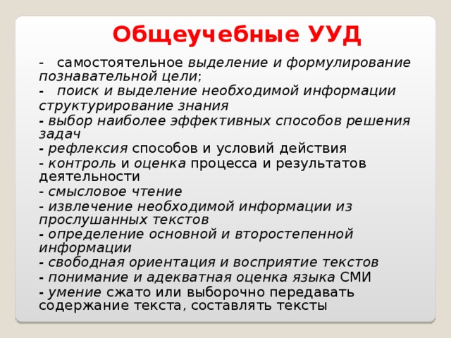  Общеучебные  УУД - самостоятельное выделение и формулирование познавательной цели ; - поиск и выделение необходимой информации  структурирование знания  - выбор наиболее эффективных способов решения задач  - рефлексия способов и условий действия - контроль и оценка процесса и результатов деятельности - смысловое чтение  - извлечение необходимой информации из прослушанных текстов  - определение основной и второстепенной информации  - свободная ориентация и восприятие текстов  - понимание и адекватная оценка языка СМИ - умение сжато или выборочно передавать содержание текста, составлять тексты 
