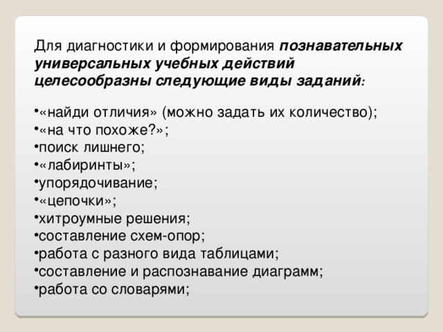 Для диагностики и формирования познавательных универсальных учебных действий целесообразны следующие виды заданий : «найди отличия» (можно задать их количество); «на что похоже?»; поиск лишнего; «лабиринты»; упорядочивание; «цепочки»; хитроумные решения; составление схем-опор; работа с разного вида таблицами; составление и распознавание диаграмм; работа со словарями; 