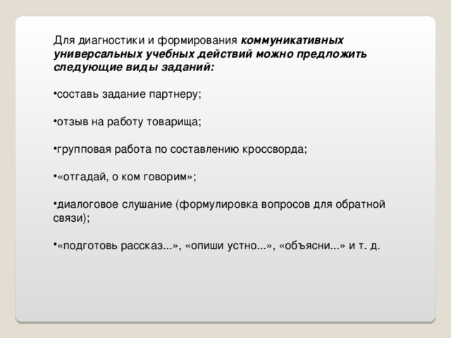 Для диагностики и формирования коммуникативных универсальных учебных действий можно предложить следующие виды заданий: составь задание партнеру;  отзыв на работу товарища;  групповая работа по составлению кроссворда;  «отгадай, о ком говорим»;  диалоговое слушание (формулировка вопросов для обратной связи);  «подготовь рассказ...», «опиши устно...», «объясни...» и т. д. 