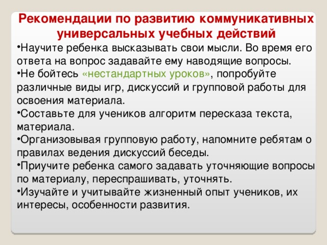 Рекомендации по развитию коммуникативных универсальных учебных действий Научите ребенка высказывать свои мысли. Во время его ответа на вопрос задавайте ему наводящие вопросы. Не бойтесь  «нестандартных уроков» , попробуйте различные виды игр, дискуссий и групповой работы для освоения материала. Составьте для учеников алгоритм пересказа текста, материала. Организовывая групповую работу, напомните ребятам о правилах ведения дискуссий беседы. Приучите ребенка самого задавать уточняющие вопросы по материалу, переспрашивать, уточнять. Изучайте и учитывайте жизненный опыт учеников, их интересы, особенности развития. 