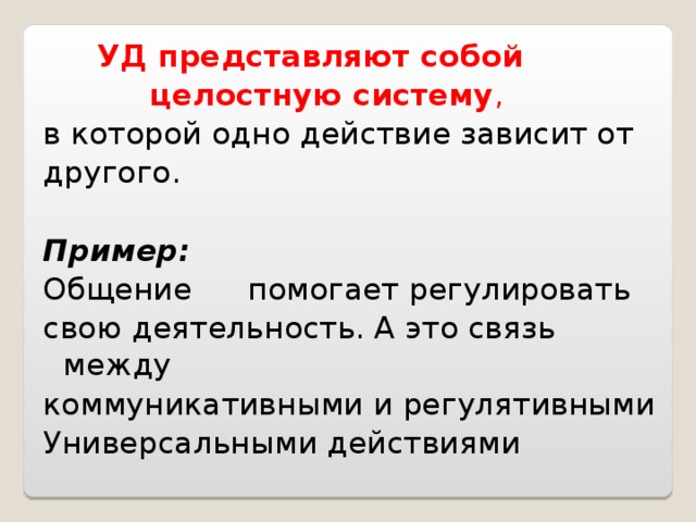  УД представляют собой  целостную систему ,  в которой одно действие зависит от другого. Пример: Общение  помогает регулировать свою деятельность. А это связь между коммуникативными и регулятивными Универсальными действиями 