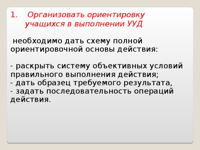 1. Организовать ориентировку  учащихся в выполнении УУД   необходимо дать схему полной ориентировочной основы действия: - раскрыть систему объективных условий правильного выполнения действия; - дать образец требуемого результата, - задать последовательность операций действия.     