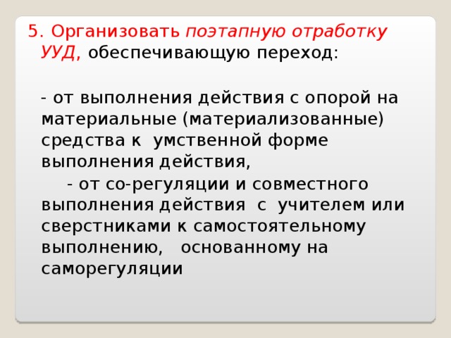 5.  Организовать поэтапную отработку УУД ,  обеспечивающую переход:   - от выполнения действия с опорой на материальные (материализованные) средства к умственной форме выполнения действия,  - от со-регуляции и совместного выполнения действия с учителем или сверстниками к самостоятельному выполнению, основанному на саморегуляции 