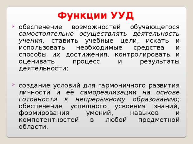 Функции УУД обеспечение возможностей обучающегося самостоятельно осуществлять деятельность учения, ставить учебные цели, искать и использовать необходимые  средства и способы их достижения, контролировать и оценивать процесс и результаты  деятельности; создание условий для гармоничного развития личности и её самореализации на основе готовности к непрерывному образованию ; обеспечение успешного усвоения знаний,  формирования умений, навыков и компетентностей в любой предметной области. 