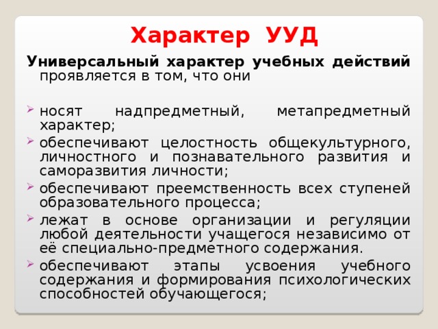 Характер УУД Универсальный характер учебных действий проявляется в том, что они носят надпредметный, метапредметный характер; обеспечивают целостность общекультурного, личностного и познавательного развития и саморазвития личности; обеспечивают преемственность всех ступеней образовательного процесса; лежат в основе организации и регуляции любой деятельности учащегося независимо от её специально-предметного содержания. обеспечивают этапы усвоения учебного содержания и формирования психологических способностей обучающегося; 