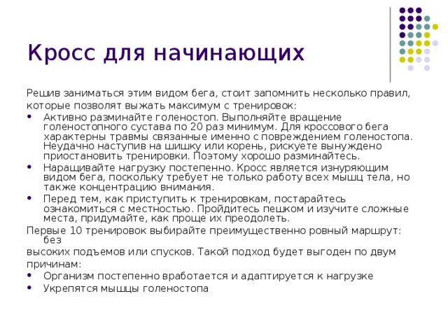 Кросс для начинающих   Решив заниматься этим видом бега, стоит запомнить несколько правил, которые позволят выжать максимум с тренировок: Активно разминайте голеностоп. Выполняйте вращение голеностопного сустава по 20 раз минимум. Для кроссового бега характерны травмы связанные именно с повреждением голеностопа. Неудачно наступив на шишку или корень, рискуете вынуждено приостановить тренировки. Поэтому хорошо разминайтесь. Наращивайте нагрузку постепенно. Кросс является изнуряющим видом бега, поскольку требует не только работу всех мышц тела, но также концентрацию внимания. Перед тем, как приступить к тренировкам, постарайтесь ознакомиться с местностью. Пройдитесь пешком и изучите сложные места, придумайте, как проще их преодолеть. Первые 10 тренировок выбирайте преимущественно ровный маршрут: без высоких подъемов или спусков. Такой подход будет выгоден по двум причинам: Организм постепенно вработается и адаптируется к нагрузке Укрепятся мышцы голеностопа 
