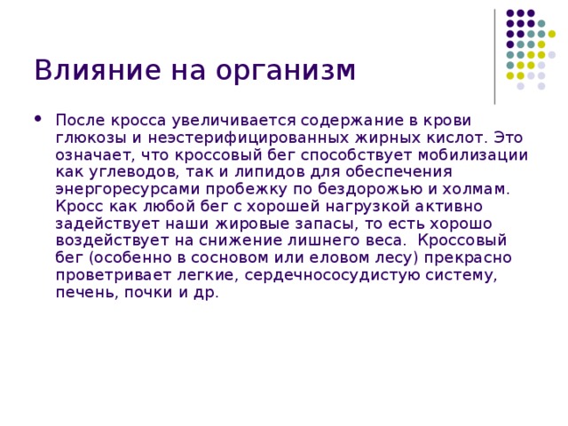 Влияние на организм После кросса увеличивается содержание в крови глюкозы и неэстерифицированных жирных кислот. Это означает, что кроссовый бег способствует мобилизации как углеводов, так и липидов для обеспечения энергоресурсами пробежку по бездорожью и холмам. Кросс как любой бег с хорошей нагрузкой активно задействует наши жировые запасы, то есть хорошо воздействует на снижение лишнего веса.  Кроссовый бег (особенно в сосновом или еловом лесу) прекрасно проветривает легкие, сердечнососудистую систему, печень, почки и др. 