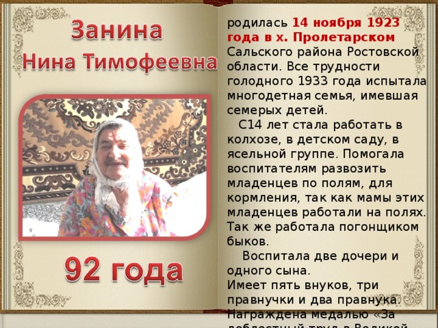 родилась 14 ноября 1923 года в х. Пролетарском Сальского района Ростовской области. Все трудности голодного 1933 года испытала многодетная семья, имевшая семерых детей.  С14 лет стала работать в колхозе, в детском саду, в ясельной группе. Помогала воспитателям развозить младенцев по полям, для кормления, так как мамы этих младенцев работали на полях. Так же работала погонщиком быков.  Воспитала две дочери и одного сына. Имеет пять внуков, три правнучки и два правнука. Награждена медалью «За доблестный труд в Великой Отечественной войне 1941-1945 г.г.». Имеет звание «Ветеран труда».   