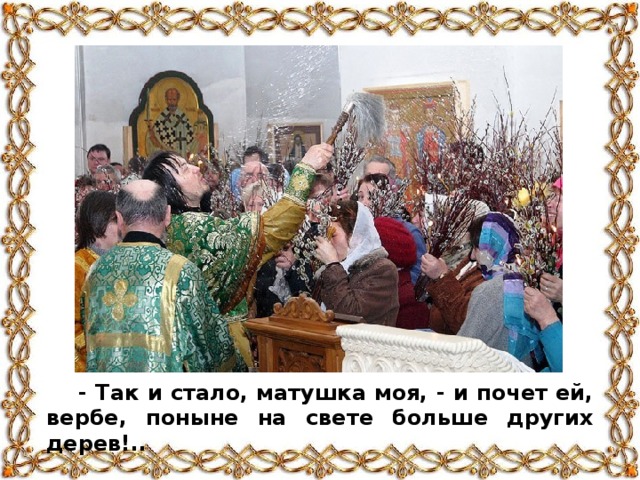 - Так и стало, матушка моя, - и почет ей, вербе, поныне на свете больше других дерев!..