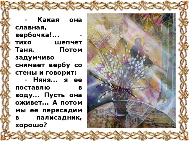 - Какая она славная, вербочка!... - тихо шепчет Таня. Потом задумчиво снимает вербу со стены и говорит: - Няня... я ее поставлю в воду... Пусть она оживет... А потом мы ее пересадим в палисадник, хорошо?