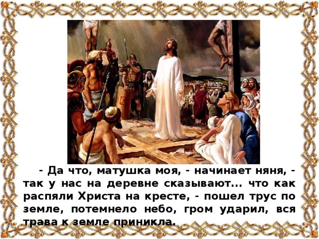 - Да что, матушка моя, - начинает няня, - так у нас на деревне сказывают... что как распяли Христа на кресте, - пошел трус по земле, потемнело небо, гром ударил, вся трава к земле приникла.