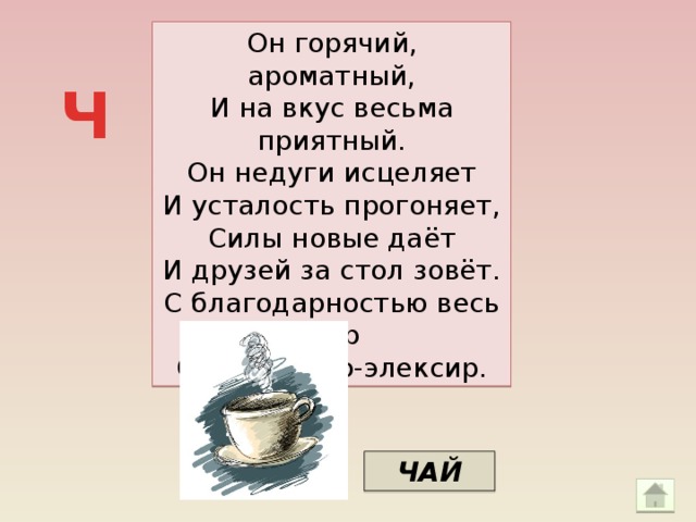 Он горячий, ароматный, И на вкус весьма приятный. Он недуги исцеляет И усталость прогоняет, Силы новые даёт И друзей за стол зовёт. С благодарностью весь мир Славит чудо-элексир. Ч ЧАЙ