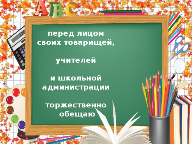 перед лицом своих товарищей,  учителей  и школьной администрации  торжественно обещаю  