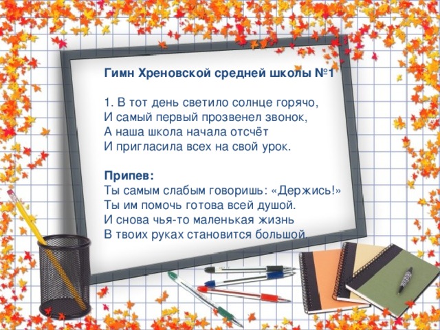 Гимн Хреновской средней школы №1 1. В тот день светило солнце горячо, И самый первый прозвенел звонок, А наша школа начала отсчёт И пригласила всех на свой урок.  Припев: Ты самым слабым говоришь: «Держись!» Ты им помочь готова всей душой. И снова чья-то маленькая жизнь В твоих руках становится большой. 