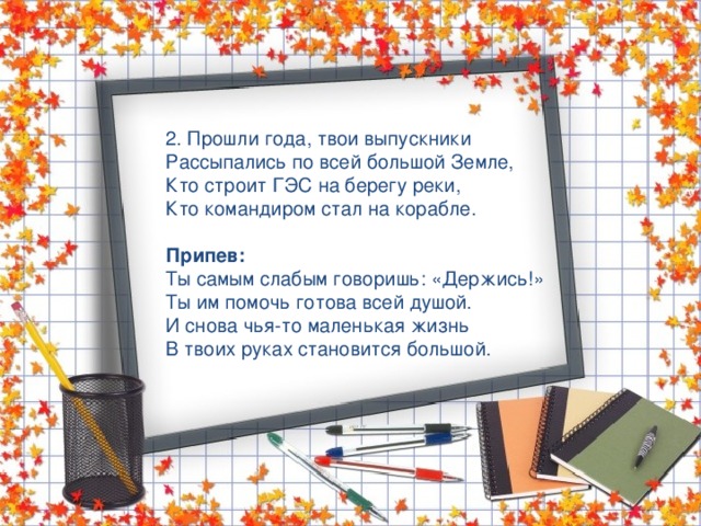 2. Прошли года, твои выпускники Рассыпались по всей большой Земле, Кто строит ГЭС на берегу реки, Кто командиром стал на корабле.  Припев: Ты самым слабым говоришь: «Держись!» Ты им помочь готова всей душой. И снова чья-то маленькая жизнь В твоих руках становится большой. 