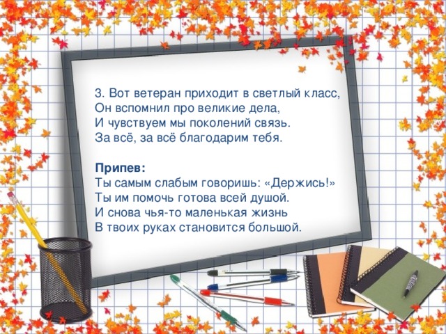 3. Вот ветеран приходит в светлый класс, Он вспомнил про великие дела, И чувствуем мы поколений связь. За всё, за всё благодарим тебя. Припев: Ты самым слабым говоришь: «Держись!» Ты им помочь готова всей душой. И снова чья-то маленькая жизнь В твоих руках становится большой. 