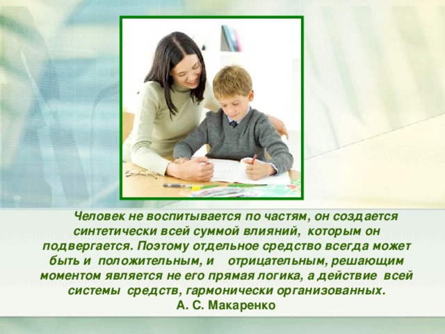  Человек не воспитывается по частям, он создается синтетически всей суммой влияний, которым он подвергается. Поэтому отдельное средство всегда может быть и положительным, и отрицательным, решающим моментом является не его прямая логика, а действие всей системы средств, гармонически организованных. А. С. Макаренко 