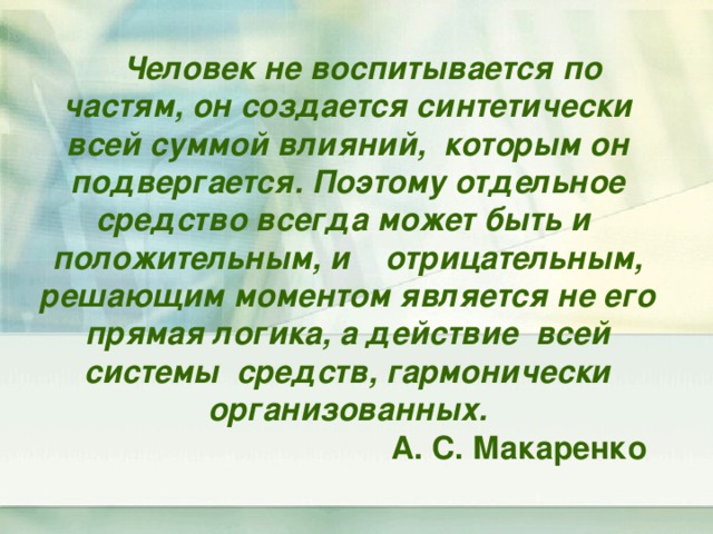 Человек не воспитывается по частям, он создается синтетически всей суммой влияний, которым он подвергается. Поэтому отдельное средство всегда может быть и положительным, и отрицательным, решающим моментом является не его прямая логика, а действие всей системы средств, гармонически организованных.  А. С. Макаренко 