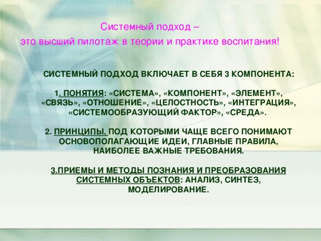  Системный подход – это высший пилотаж в теории и практике воспитания! СИСТЕМНЫЙ ПОДХОД ВКЛЮЧАЕТ В СЕБЯ 3 КОМПОНЕНТА:   1 . ПОНЯТИЯ : «СИСТЕМА», «КОМПОНЕНТ», «ЭЛЕМЕНТ», «СВЯЗЬ», «ОТНОШЕНИЕ», «ЦЕЛОСТНОСТЬ», «ИНТЕГРАЦИЯ», «СИСТЕМООБРАЗУЮЩИЙ ФАКТОР», «СРЕДА».   2. ПРИНЦИПЫ, ПОД КОТОРЫМИ ЧАЩЕ ВСЕГО ПОНИМАЮТ ОСНОВОПОЛАГАЮЩИЕ ИДЕИ, ГЛАВНЫЕ ПРАВИЛА, НАИБОЛЕЕ ВАЖНЫЕ ТРЕБОВАНИЯ.   3.ПРИЕМЫ И МЕТОДЫ ПОЗНАНИЯ И ПРЕОБРАЗОВАНИЯ СИСТЕМНЫХ ОБЪЕКТОВ : АНАЛИЗ, СИНТЕЗ, МОДЕЛИРОВАНИЕ. 