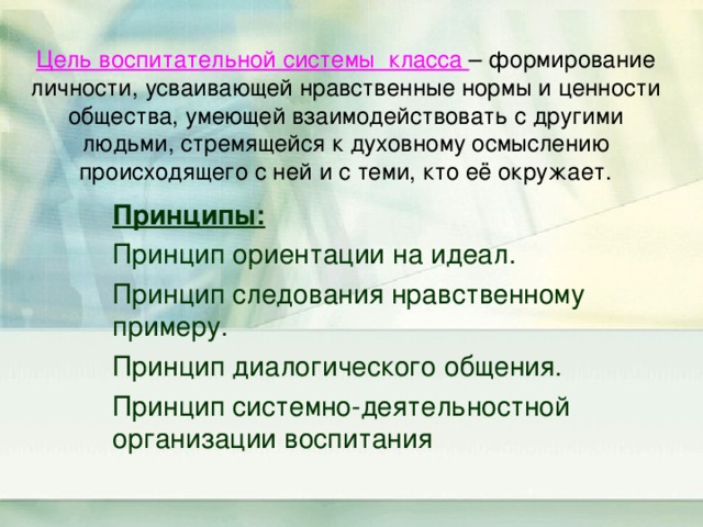  Цель воспитательной системы класса – формирование личности, усваивающей нравственные нормы и ценности общества, умеющей взаимодействовать с другими людьми, стремящейся к духовному осмыслению происходящего с ней и с теми, кто её окружает.   Принципы: Принцип ориентации на идеал. Принцип следования нравственному примеру. Принцип диалогического общения. Принцип системно-деятельностной организации воспитания 