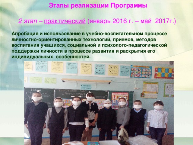 Этапы реализации Программы 2 этап – практический (январь 2016 г. – май 2017г.)  Апробация и использование в учебно-воспитательном процессе личностно-ориентированных технологий, приемов, методов воспитания учащихся, социальной и психолого-педагогической поддержки личности в процессе развития и раскрытия его индивидуальных особенностей.  