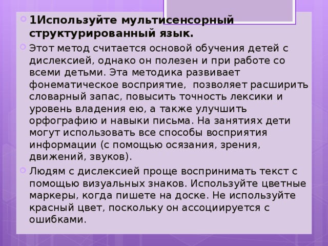 1Используйте мультисенсорный структурированный язык.   Этот метод считается основой обучения детей с дислексией, однако он полезен и при работе со всеми детьми. Эта методика развивает фонематическое восприятие, позволяет расширить словарный запас, повысить точность лексики и уровень владения ею, а также улучшить орфографию и навыки письма. На занятиях дети могут использовать все способы восприятия информации (с помощью осязания, зрения, движений, звуков). Людям с дислексией проще воспринимать текст с помощью визуальных знаков. Используйте цветные маркеры, когда пишете на доске. Не используйте красный цвет, поскольку он ассоциируется с ошибками.  