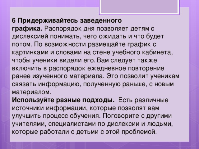 6 Придерживайтесь заведенного графика.  Распорядок дня позволяет детям с дислексией понимать, чего ожидать и что будет потом. По возможности размещайте график с картинками и словами на стене учебного кабинета, чтобы ученики видели его.  Вам следует также включить в распорядок ежедневное повторение ранее изученного материала. Это позволит ученикам связать информацию, полученную раньше, с новым материалом. Используйте разные подходы.   Есть различные источники информации, которые позволят вам улучшить процесс обучения. Поговорите с другими учителями, специалистами по дислексии и людьми, которые работали с детьми с этой проблемой . 