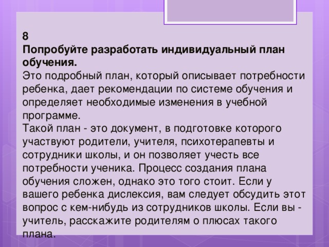 8 Попробуйте разработать индивидуальный план обучения.   Это подробный план, который описывает потребности ребенка, дает рекомендации по системе обучения и определяет необходимые изменения в учебной программе.  Такой план - это документ, в подготовке которого участвуют родители, учителя, психотерапевты и сотрудники школы, и он позволяет учесть все потребности ученика. Процесс создания плана обучения сложен, однако это того стоит. Если у вашего ребенка дислексия, вам следует обсудить этот вопрос с кем-нибудь из сотрудников школы. Если вы - учитель, расскажите родителям о плюсах такого плана. 