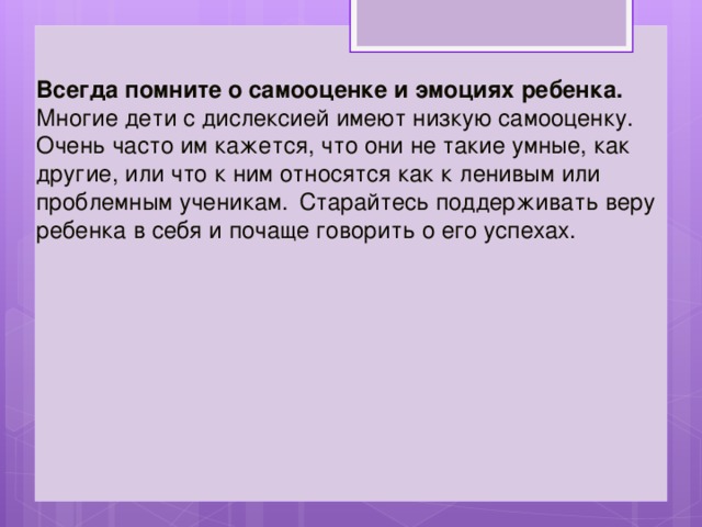 Всегда помните о самооценке и эмоциях ребенка.   Многие дети с дислексией имеют низкую самооценку. Очень часто им кажется, что они не такие умные, как другие, или что к ним относятся как к ленивым или проблемным ученикам.  Старайтесь поддерживать веру ребенка в себя и почаще говорить о его успехах. 