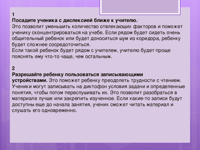 1 Посадите ученика с дислексией ближе к учителю.   Это позволит уменьшить количество отвлекающих факторов и поможет ученику сконцентрироваться на учебе. Если рядом будет сидеть очень общительный ребенок или будет доноситься шум из коридора, ребенку будет сложнее сосредоточиться.  Если такой ребенок будет рядом с учителем, учителю будет проще пояснять ему что-то чаще, чем остальным. 2 Разрешайте ребенку пользоваться записывающими устройствами.  Это поможет ребенку преодолеть трудности с чтением. Ученики могут записывать на диктофон условия задачи и определенные понятия, чтобы потом переслушивать их. Это позволит разобраться в материале лучше или закрепить изученное. Если какие-то записи будут доступны еще до начала занятия, ученик сможет читать материал и слушать его одновременно. 
