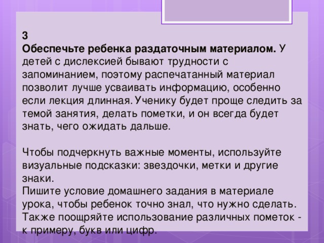 3 Обеспечьте ребенка раздаточным материалом.  У детей с дислексией бывают трудности с запоминанием, поэтому распечатанный материал позволит лучше усваивать информацию, особенно если лекция длинная.  Ученику будет проще следить за темой занятия, делать пометки, и он всегда будет знать, чего ожидать дальше. Чтобы подчеркнуть важные моменты, используйте визуальные подсказки: звездочки, метки и другие знаки. Пишите условие домашнего задания в материале урока, чтобы ребенок точно знал, что нужно сделать. Также поощряйте использование различных пометок - к примеру, букв или цифр. 