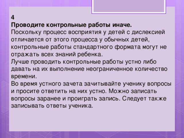 4 Проводите контрольные работы иначе.   Поскольку процесс восприятия у детей с дислексией отличается от этого процесса у обычных детей, контрольные работы стандартного формата могут не отражать всех знаний ребенка. Лучше проводить контрольные работы устно либо давать на их выполнение неограниченное количество времени.  Во время устного зачета зачитывайте ученику вопросы и просите ответить на них устно. Можно записать вопросы заранее и проиграть запись. Следует также записывать ответы ученика. 