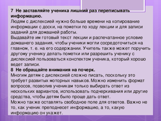 7 Не заставляйте ученика лишний раз переписывать информацию.   Людям с дислексией нужно больше времени на копирование информации с доски, на пометки по ходу лекции и для записи заданий для домашней работы.  Выдавайте им готовый текст лекции и распечатанное условие домашнего задания, чтобы ученики могли сосредоточиться на главном, т. е. на его содержании. Учитель также может поручить другому ученику делать пометки или разрешить ученику с дислексией пользоваться конспектом ученика, который хорошо ведет записи. 8 Не обращайте внимания на почерк.   Многим детям с дислексией сложно писать, поскольку это требует развитых моторных навыков.  Можно изменить формат вопросов, позволив ученикам только выбирать ответ из нескольких вариантов, использовать подчеркивания или другие средства, чтобы детям было проще дать ответ. Можно также оставлять свободное поле для ответов. Важно не то, как ученик преподнесет информацию, а то, какую информацию он укажет. 