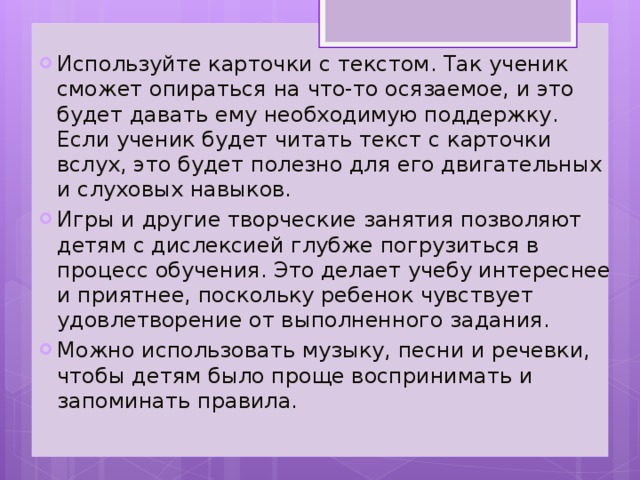 Используйте карточки с текстом. Так ученик сможет опираться на что-то осязаемое, и это будет давать ему необходимую поддержку. Если ученик будет читать текст с карточки вслух, это будет полезно для его двигательных и слуховых навыков. Игры и другие творческие занятия позволяют детям с дислексией глубже погрузиться в процесс обучения. Это делает учебу интереснее и приятнее, поскольку ребенок чувствует удовлетворение от выполненного задания. Можно использовать музыку, песни и речевки, чтобы детям было проще воспринимать и запоминать правила.  