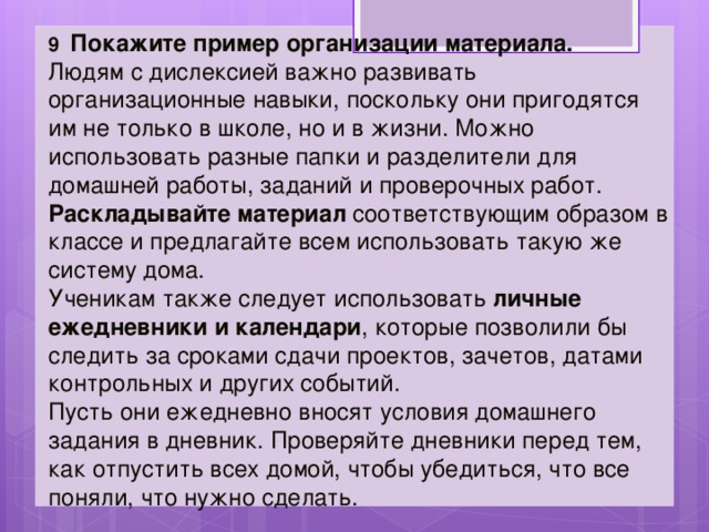 9 Покажите пример организации материала.   Людям с дислексией важно развивать организационные навыки, поскольку они пригодятся им не только в школе, но и в жизни. Можно использовать разные папки и разделители для домашней работы, заданий и проверочных работ. Раскладывайте материал соответствующим образом в классе и предлагайте всем использовать такую же систему дома. Ученикам также следует использовать личные ежедневники и календари , которые позволили бы следить за сроками сдачи проектов, зачетов, датами контрольных и других событий. Пусть они ежедневно вносят условия домашнего задания в дневник. Проверяйте дневники перед тем, как отпустить всех домой, чтобы убедиться, что все поняли, что нужно сделать. 