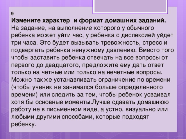 9 Измените характер и формат домашних заданий.   На задание, на выполнение которого у обычного ребенка может уйти час, у ребенка с дислексией уйдет три часа. Это будет вызывать тревожность, стресс и подвергать ребенка ненужному давлению. Вместо того чтобы заставить ребенка отвечать на все вопросы от первого до двадцатого, предложите ему дать ответ только на четные или только на нечетные вопросы.   Можно также устанавливать ограничение по времени (чтобы ученик не занимался больше определенного времени) или следить за тем, чтобы ребенок усваивал хотя бы основные моменты.Лучше сдавать домашнюю работу не в письменном виде, а устно, визуально или любыми другими способами, которые подходят ребенку. 