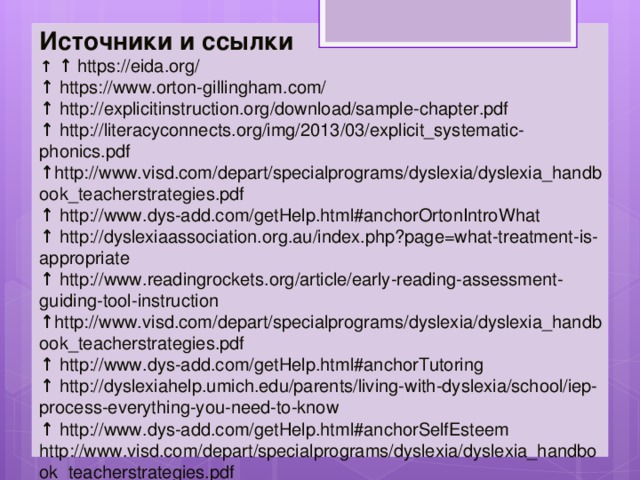 Источники и ссылки ↑ ↑ https://eida.org/ ↑ https://www.orton-gillingham.com/ ↑ http://explicitinstruction.org/download/sample-chapter.pdf ↑ http://literacyconnects.org/img/2013/03/explicit_systematic-phonics.pdf ↑ http://www.visd.com/depart/specialprograms/dyslexia/dyslexia_handbook_teacherstrategies.pdf ↑ http://www.dys-add.com/getHelp.html#anchorOrtonIntroWhat ↑ http://dyslexiaassociation.org.au/index.php?page=what-treatment-is-appropriate ↑ http://www.readingrockets.org/article/early-reading-assessment-guiding-tool-instruction ↑ http://www.visd.com/depart/specialprograms/dyslexia/dyslexia_handbook_teacherstrategies.pdf ↑ http://www.dys-add.com/getHelp.html#anchorTutoring ↑ http://dyslexiahelp.umich.edu/parents/living-with-dyslexia/school/iep-process-everything-you-need-to-know ↑ http://www.dys-add.com/getHelp.html#anchorSelfEsteem http://www.visd.com/depart/specialprograms/dyslexia/dyslexia_handbook_teacherstrategies.pdf 