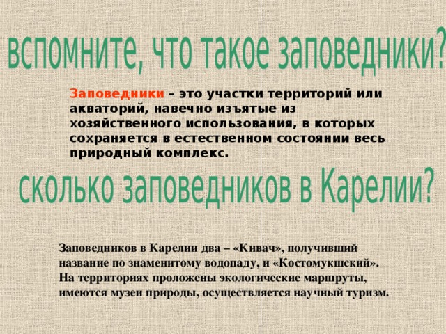 Заповедники  – это участки территорий или акваторий, навечно изъятые из хозяйственного использования, в которых сохраняется в естественном состоянии весь природный комплекс. Заповедников в Карелии два – «Кивач», получивший название по знаменитому водопаду, и «Костомукшский». На территориях проложены экологические маршруты, имеются музеи природы, осуществляется научный туризм.  