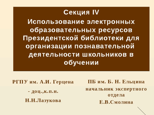 Секция IV Использование электронных образовательных ресурсов Президентской библиотеки для организации познавательной деятельности школьников в обучении  ПБ им. Б. Н. Ельцина начальник экспертного отдела Е.В.Смолина РГПУ им. А.И. Герцена - доц.,к.п.н. Н.Н.Лазукова 
